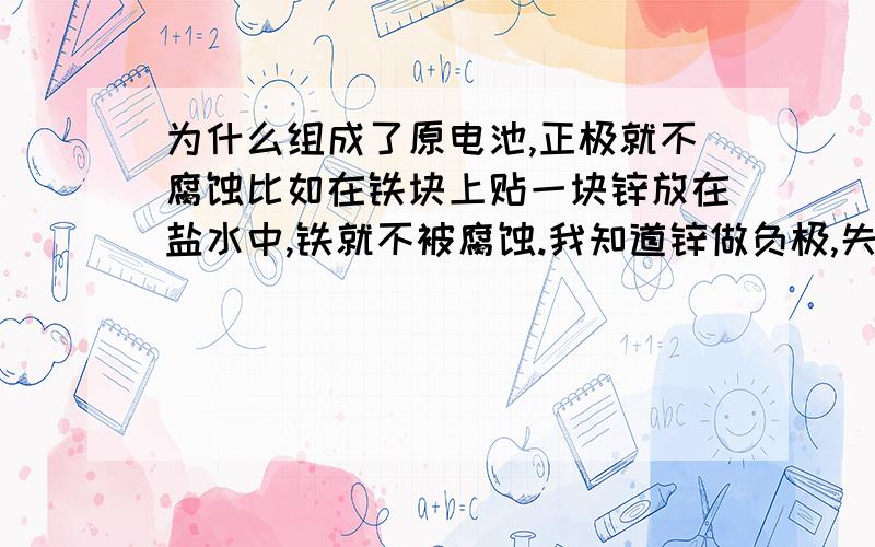 为什么组成了原电池,正极就不腐蚀比如在铁块上贴一块锌放在盐水中,铁就不被腐蚀.我知道锌做负极,失电子,铁得电子,那为什么铁就不能再得电子的同时也失电子,被腐蚀呢?