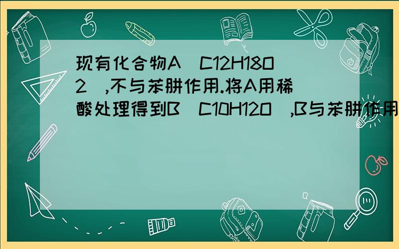 现有化合物A(C12H18O2),不与苯肼作用.将A用稀酸处理得到B(C10H12O),B与苯肼作用现有化合物A(C12H18O2),不与苯肼作用。将A用稀酸处理得到B(C10H12O),B与苯肼作用生成黄色沉淀。B用I2/NAOH处理，酸化后