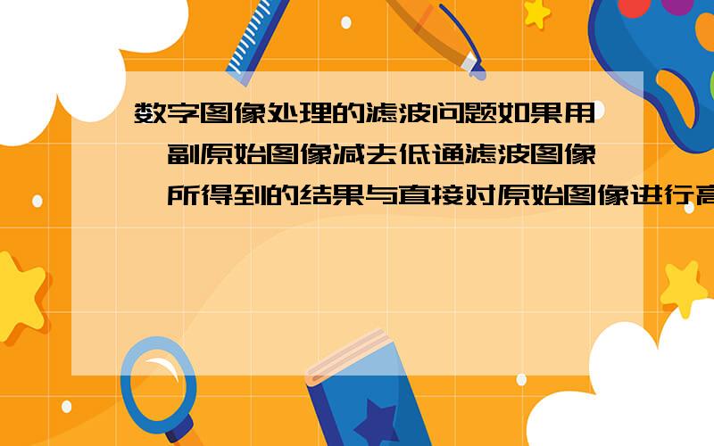 数字图像处理的滤波问题如果用一副原始图像减去低通滤波图像,所得到的结果与直接对原始图像进行高通滤波一样吗?为什么?