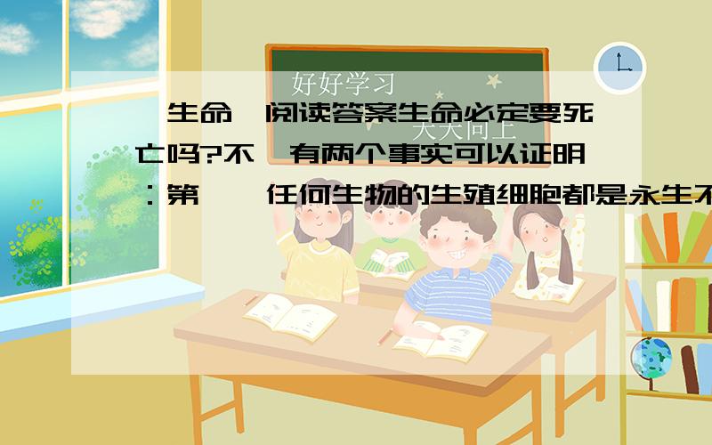 《生命》阅读答案生命必定要死亡吗?不,有两个事实可以证明：第一,任何生物的生殖细胞都是永生不死的.它们已经不断分裂,不断生存了几千万以上,而且还在继续生存下去.没有生殖细胞的永