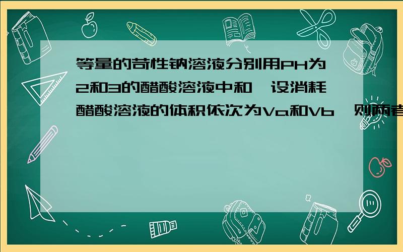 等量的苛性钠溶液分别用PH为2和3的醋酸溶液中和,设消耗醋酸溶液的体积依次为Va和Vb,则两者关系正确的是( )A、Va＞10VbB、Vb=10VaC、Vb＜10VaD、Vb＞10Va浓度越大电离程度越小,PH为2的电离出来的H