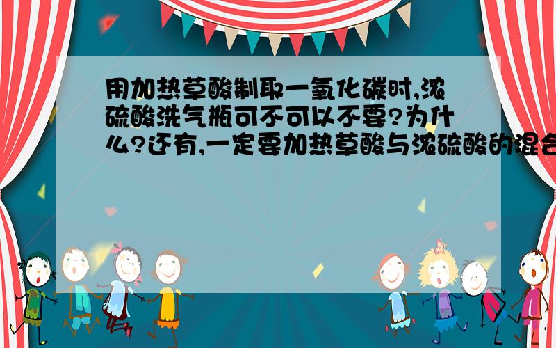 用加热草酸制取一氧化碳时,浓硫酸洗气瓶可不可以不要?为什么?还有,一定要加热草酸与浓硫酸的混合物吗?只加热草酸呢?