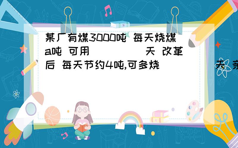 某厂有煤3000吨 每天烧煤a吨 可用_____天 改革后 每天节约4吨,可多烧_____天 亲 这是代数式某厂有煤3000吨 每天烧煤a吨 可用_____天 改革后 每天节约4吨,可多烧_____天亲 这是代数式