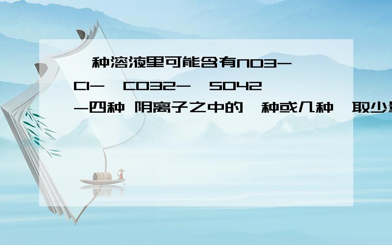 一种溶液里可能含有NO3-、Cl-、CO32-、SO42-四种 阴离子之中的一种或几种,取少量一种溶液里可能含有NO3－、Cl－、CO32－、SO42－四种 阴离子之中的一种或几种,取少量这种溶液分别盛放于两支试