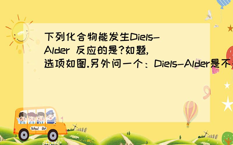 下列化合物能发生Diels-Alder 反应的是?如题,选项如图.另外问一个：Diels-Alder是不是指双烯加成?书本写得很笼统很繁杂,完全无法理解.求简单明了的实用方法,让我懂得判断即可,