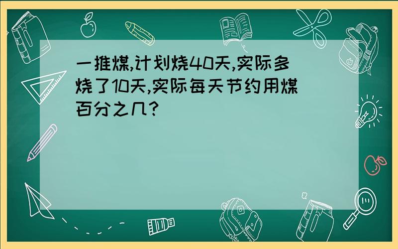 一推煤,计划烧40天,实际多烧了10天,实际每天节约用煤百分之几?