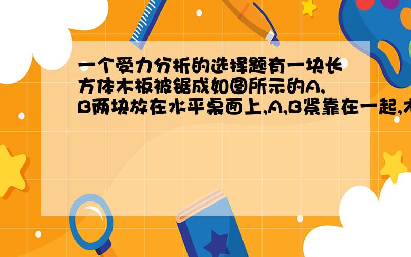 一个受力分析的选择题有一块长方体木板被锯成如图所示的A,B两块放在水平桌面上,A,B紧靠在一起,木块A的角度如图所示,现用水平方向的力F垂直于板的左边推木板B,使两块板A,B保持原来形状整