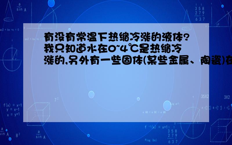 有没有常温下热缩冷涨的液体?我只知道水在0~4℃是热缩冷涨的,另外有一些固体(某些金属、陶瓷)在常温下热缩冷涨.能不能在水中假如什么溶质,使其热缩冷涨的范围增加?或者什么液体在常温