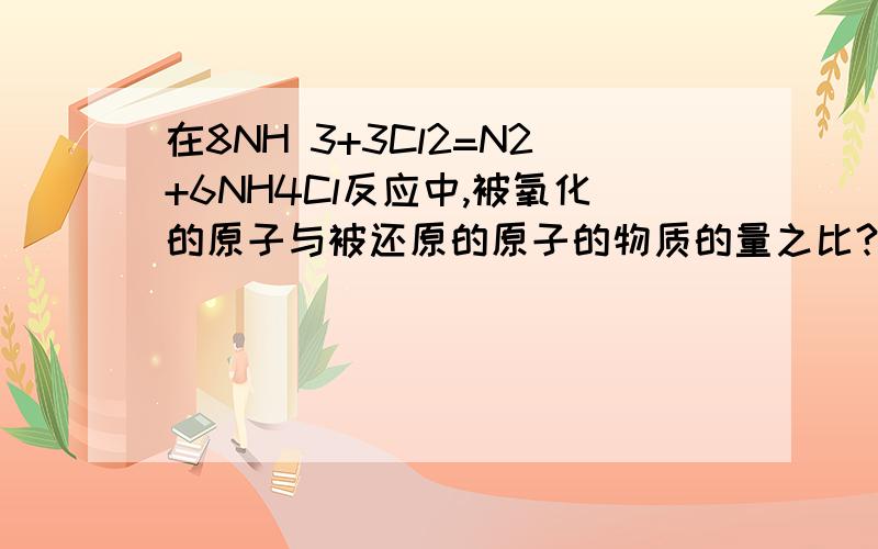 在8NH 3+3Cl2=N2+6NH4Cl反应中,被氧化的原子与被还原的原子的物质的量之比?3可是被氧化的原子不是8个N被还原的原子3×2=6个Cl 所以是4: