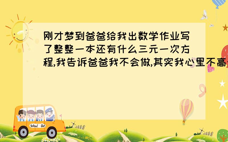 刚才梦到爸爸给我出数学作业写了整整一本还有什么三元一次方程,我告诉爸爸我不会做,其实我心里不高兴出那么多..我现在都没读书了,都工作好几年了,我还跟爸爸说: