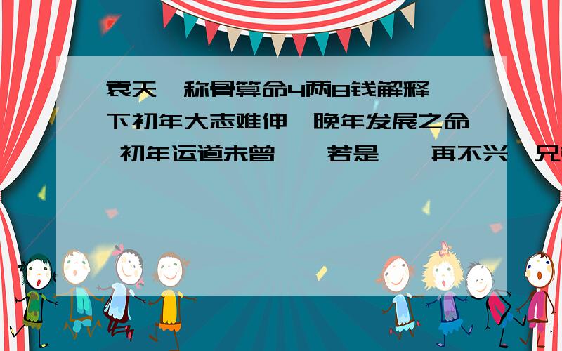 袁天罡称骨算命4两8钱解释一下初年大志难伸,晚年发展之命 初年运道未曾亨,若是蹉跎再不兴,兄弟六亲皆无靠,一身事业晚年成.注解：此命为人性躁,能随机应变,常近贵人,祖业无成,骨肉六亲