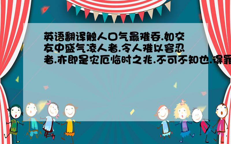 英语翻译触人口气最难吞.如交友中盛气凌人者.令人难以容忍者.亦即是灾厄临时之兆.不可不知也.得罪於人者.如覆巢之祸.爰之.劝君稳便一语存於心.方能有吉.易言之.若得人怨何事可伸.如言