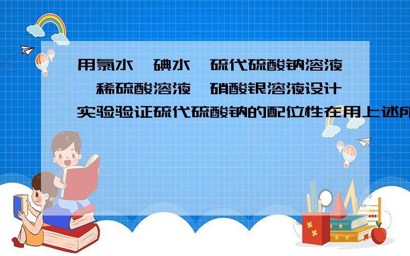 用氯水、碘水、硫代硫酸钠溶液、稀硫酸溶液、硝酸银溶液设计实验验证硫代硫酸钠的配位性在用上述所给试剂验证硫代硫酸钠的还原性和氧化剂强弱对硫代硫酸钠还原产物的影响