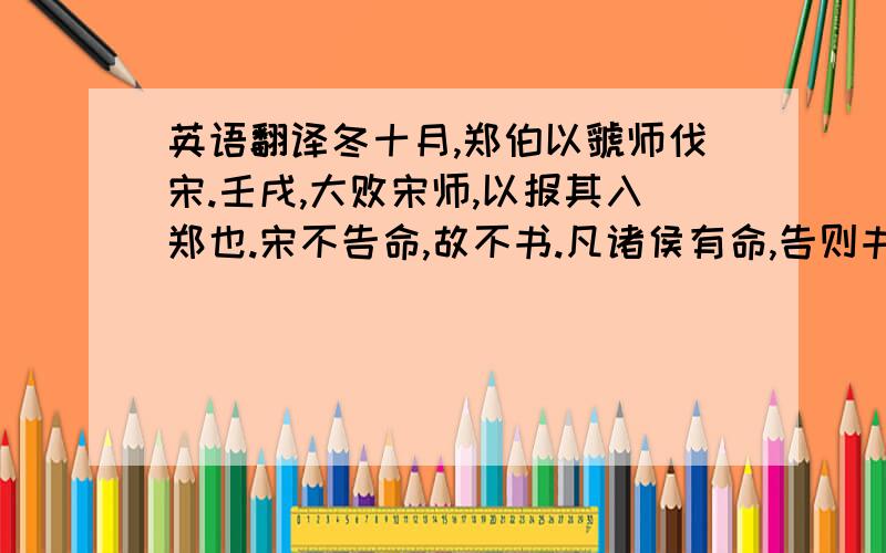 英语翻译冬十月,郑伯以虢师伐宋.壬戌,大败宋师,以报其入郑也.宋不告命,故不书.凡诸侯有命,告则书,不然则否.师出臧否,亦如之.虽及灭国,灭不告败,胜不告克,不书于策.羽父请杀桓公,将以求