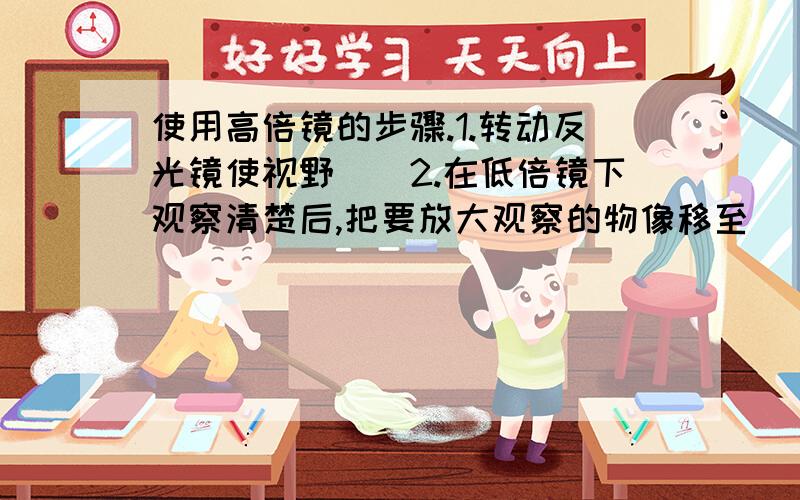 使用高倍镜的步骤.1.转动反光镜使视野（）2.在低倍镜下观察清楚后,把要放大观察的物像移至( )3.用（）转过高倍物镜4.观察并用（）调焦