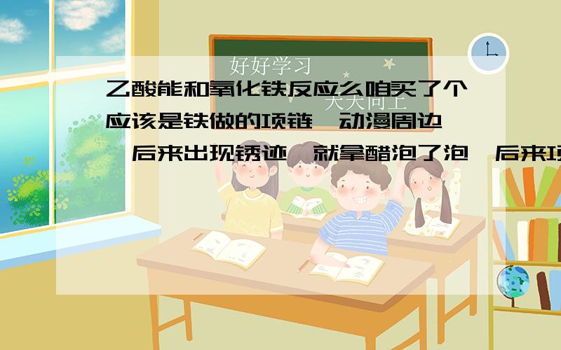 乙酸能和氧化铁反应么咱买了个应该是铁做的项链【动漫周边】,后来出现锈迹,就拿醋泡了泡,后来项链变得非常难闻.