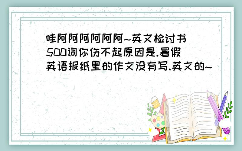 哇阿阿阿阿阿阿~英文检讨书 500词你伤不起原因是.暑假英语报纸里的作文没有写.英文的~