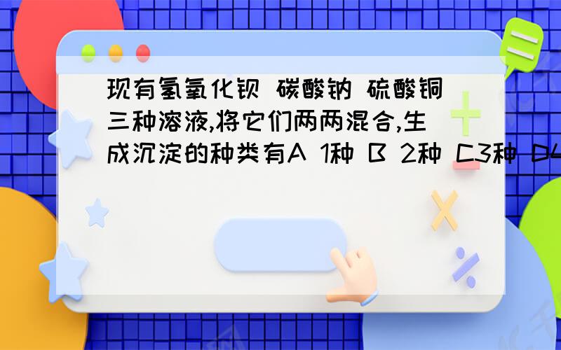 现有氢氧化钡 碳酸钠 硫酸铜三种溶液,将它们两两混合,生成沉淀的种类有A 1种 B 2种 C3种 D4种。