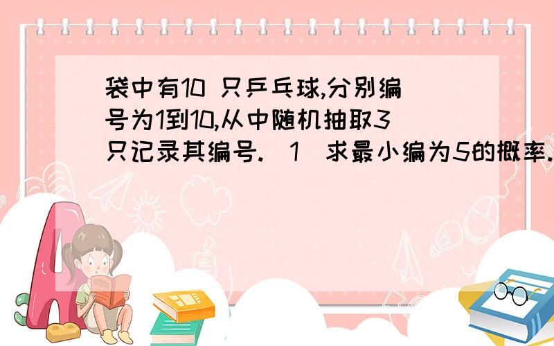 袋中有10 只乒乓球,分别编号为1到10,从中随机抽取3只记录其编号.（1）求最小编为5的概率.