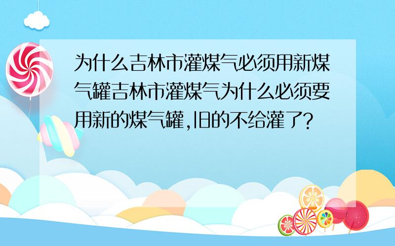 为什么吉林市灌煤气必须用新煤气罐吉林市灌煤气为什么必须要用新的煤气罐,旧的不给灌了?