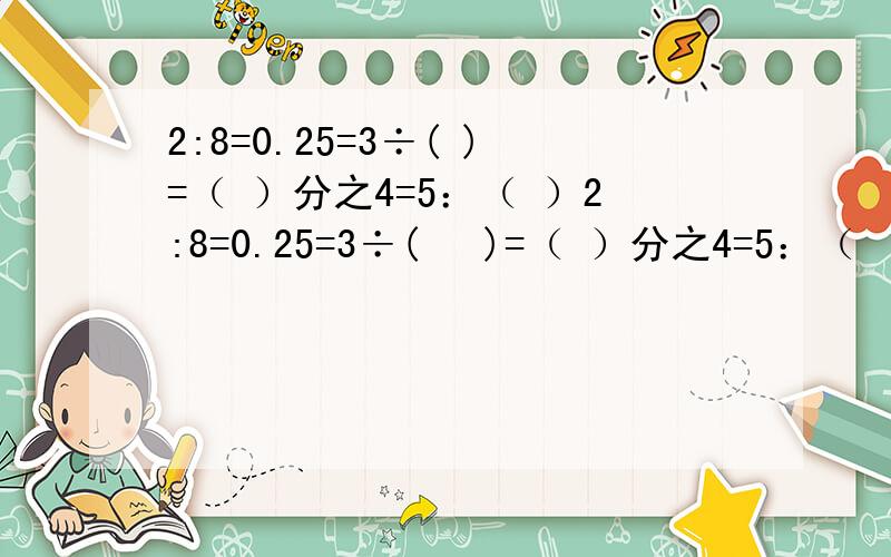 2:8=0.25=3÷( )=（ ）分之4=5：（ ）2:8=0.25=3÷(   )=（ ）分之4=5：（   ）  括号里的答案写出来.好的我会采纳