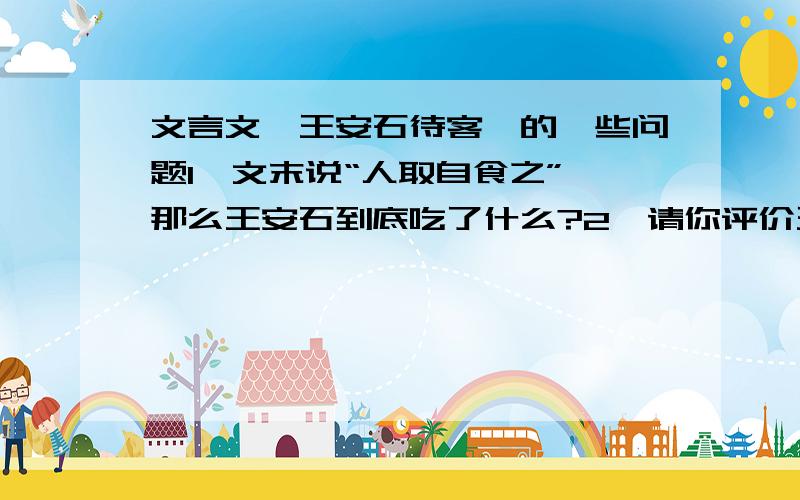 文言文《王安石待客》的一些问题1、文末说“人取自食之”,那么王安石到底吃了什么?2、请你评价王安石的待客处事.《王安石待客》的原文是：王安石在相位,子妇之亲萧氏子至京师,因谒公