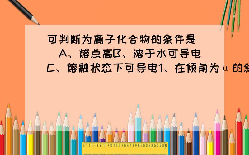 可判断为离子化合物的条件是（）A、熔点高B、溶于水可导电C、熔融状态下可导电1、在倾角为α的斜面上的A点,以初速度V0水平抛出一小球,小球落在斜面B点,不记空气阻力,求：（1）小球落在B