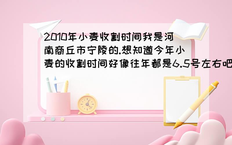 2010年小麦收割时间我是河南商丘市宁陵的.想知道今年小麦的收割时间好像往年都是6.5号左右吧，今年如果推迟的话，应该在6.10左右才能收割吧？