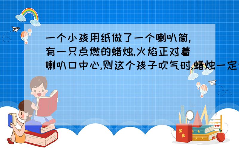 一个小孩用纸做了一个喇叭筒,有一只点燃的蜡烛,火焰正对着喇叭口中心,则这个孩子吹气时,蜡烛一定会a火焰倒像前方b火焰倒像喇叭口c火焰立即熄灭d火焰不动