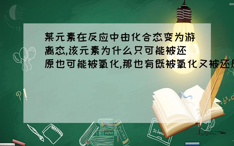 某元素在反应中由化合态变为游离态,该元素为什么只可能被还原也可能被氧化,那也有既被氧化又被还原的呢我举个例子SO2 +2H2S＝3S＋2H2O．这里S由4价可变为0价,也可-2价变为0价呢,请帮我讲下