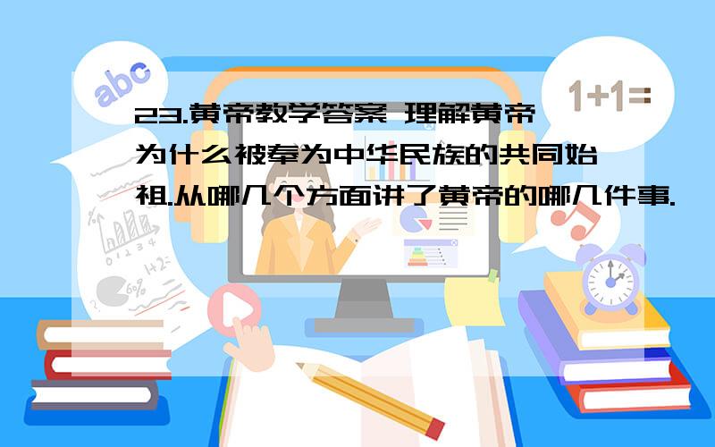 23.黄帝教学答案 理解黄帝为什么被奉为中华民族的共同始祖.从哪几个方面讲了黄帝的哪几件事.