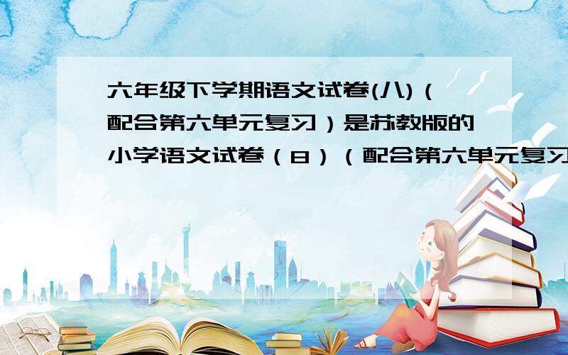 六年级下学期语文试卷(八)（配合第六单元复习）是苏教版的小学语文试卷（8）（配合第六单元复习）谁弄得好我给多点分数