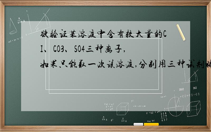 欲验证某溶液中含有较大量的CI、CO3、SO4三种离子,如果只能取一次该溶液,分别用三种试剂将三种离子检验出来（要求每一种试剂能够检验出一种离子）,假设所加试剂均为足量,则加入试剂的