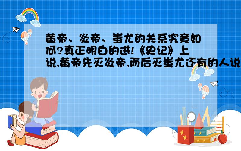 黄帝、炎帝、蚩尤的关系究竟如何?真正明白的进!《史记》上说,黄帝先灭炎帝,而后灭蚩尤还有的人说：炎帝被蚩尤打败后于黄帝结盟,将蚩尤击败,然后炎黄二帝发生分歧,又战,黄帝胜,炎帝灭