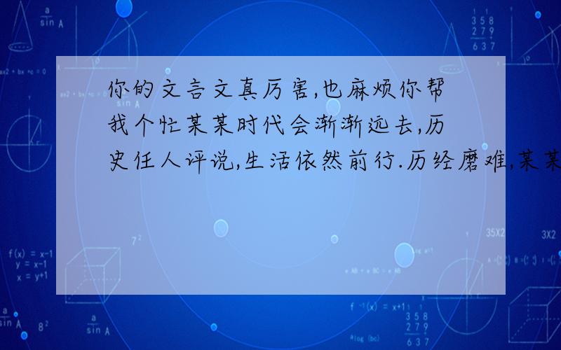 你的文言文真厉害,也麻烦你帮我个忙某某时代会渐渐远去,历史任人评说,生活依然前行.历经磨难,某某人回首往事: