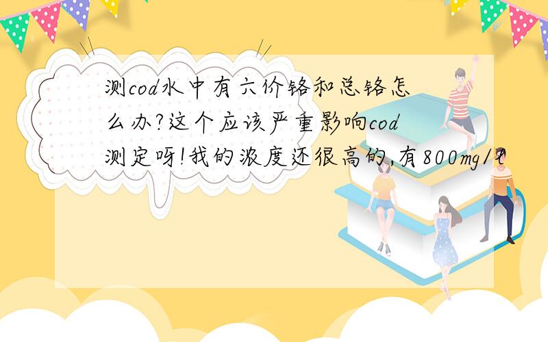 测cod水中有六价铬和总铬怎么办?这个应该严重影响cod测定呀!我的浓度还很高的,有800mg/l