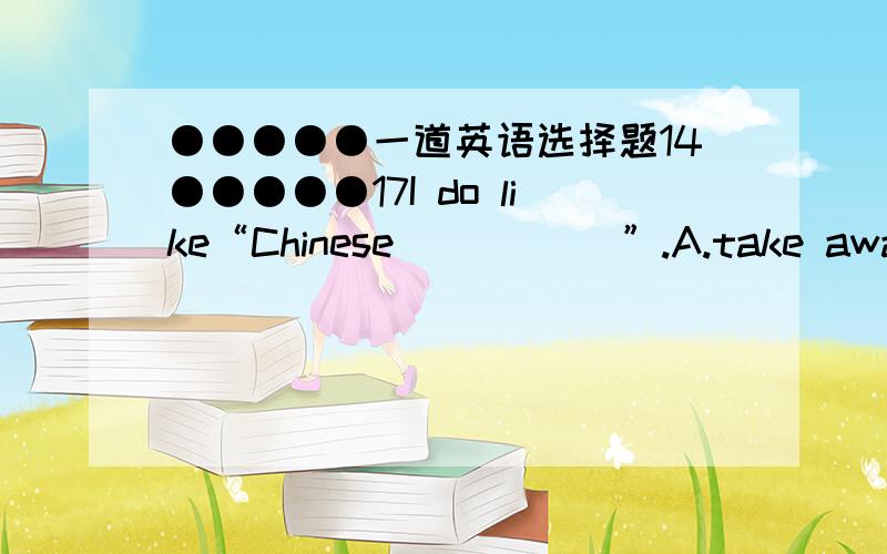 ●●●●●一道英语选择题14●●●●●17I do like“Chinese _____”.A.take away B.take-aways C.taken away D.take aways