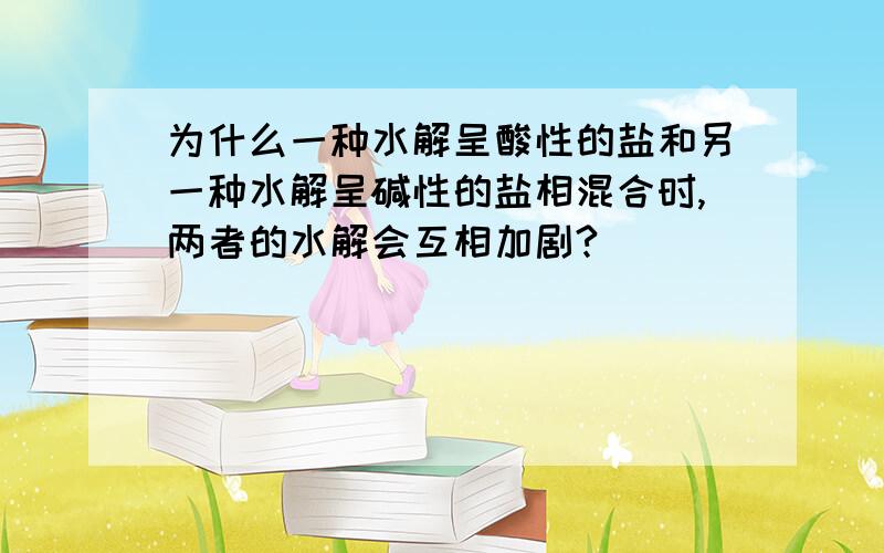 为什么一种水解呈酸性的盐和另一种水解呈碱性的盐相混合时,两者的水解会互相加剧?