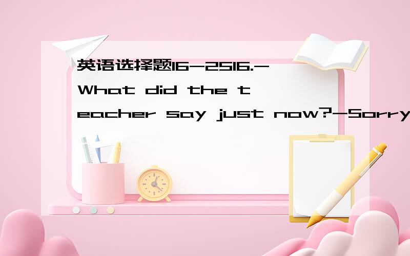 英语选择题16-2516.-What did the teacher say just now?-Sorry.I didn't catch it.I______something else.A.think B.will think C.was thinking D.had thought17.The dress ________smooth and soft.A.felt B.feels C.is felt D.is feeling18.-How often ______yo