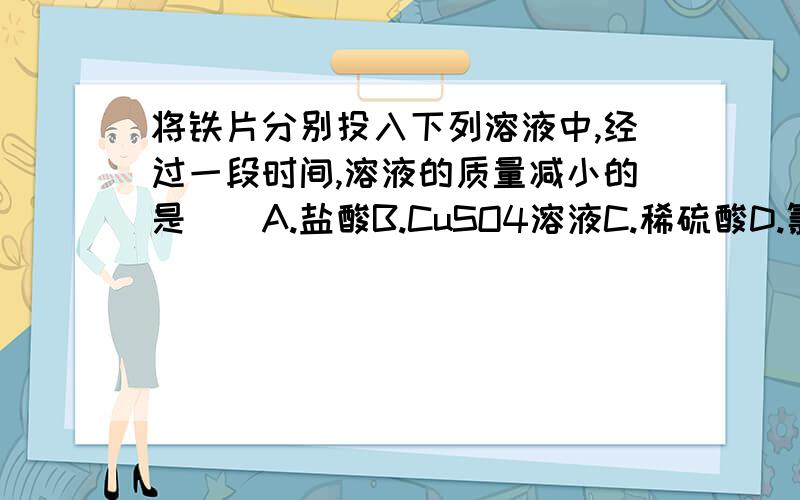 将铁片分别投入下列溶液中,经过一段时间,溶液的质量减小的是（）A.盐酸B.CuSO4溶液C.稀硫酸D.氯化钠溶液e do……偶们MS还没有学摩尔的说……PS：A里面生成了氢气的说，B里面析出了铜的说，