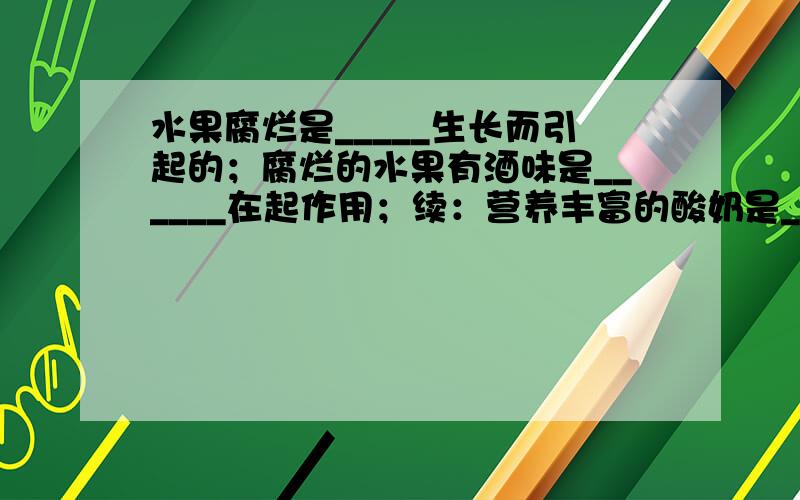 水果腐烂是_____生长而引起的；腐烂的水果有酒味是______在起作用；续：营养丰富的酸奶是_______加入到鲜奶中发酵后制成的（填