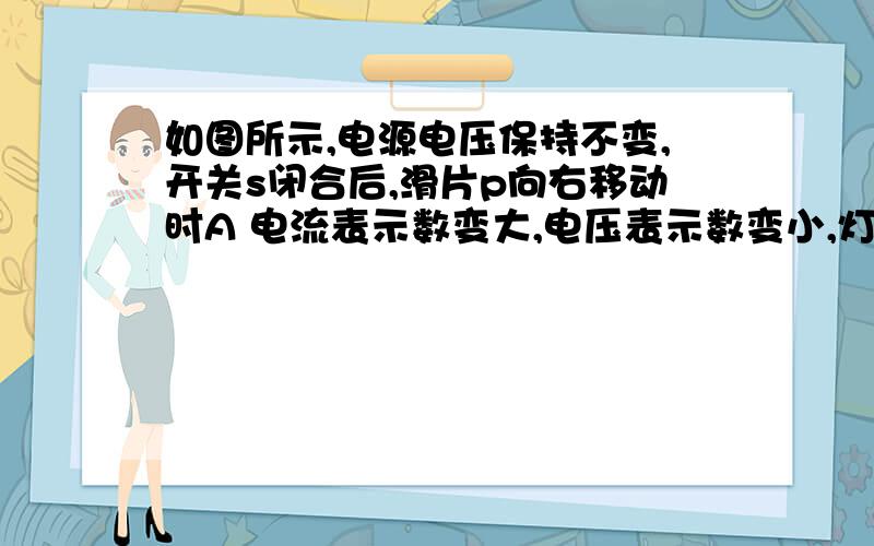 如图所示,电源电压保持不变,开关s闭合后,滑片p向右移动时A 电流表示数变大,电压表示数变小,灯泡变暗.B 电流表示数变小,电压表示数变大,灯泡变亮.C 灯泡的实际功率减小D 灯泡的实际功率增