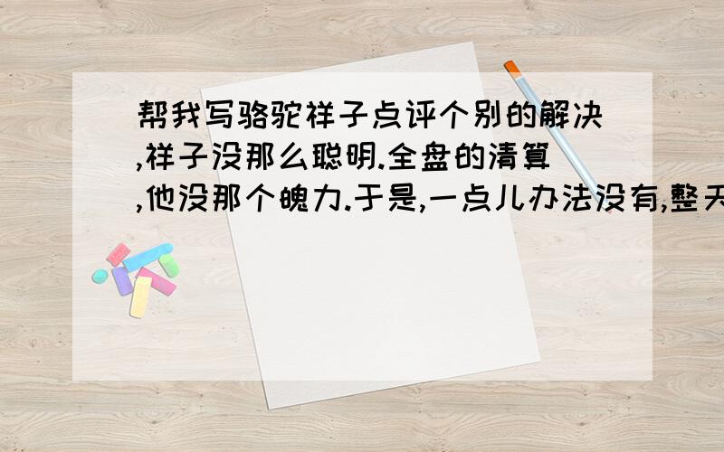 帮我写骆驼祥子点评个别的解决,祥子没那么聪明.全盘的清算,他没那个魄力.于是,一点儿办法没有,整天际圈着满肚子委屈.正和一切的生命同样,受了损害之后,无可如何的只想由自己去收拾残