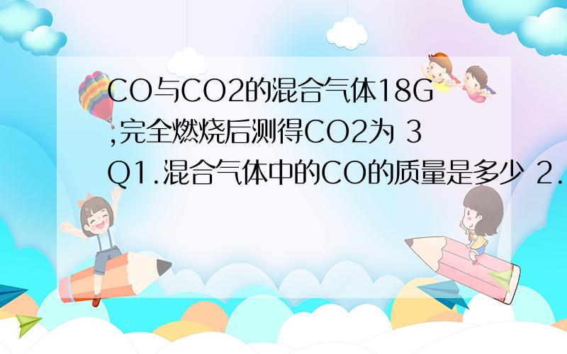 CO与CO2的混合气体18G,完全燃烧后测得CO2为 3Q1.混合气体中的CO的质量是多少 2.CO与CO2的物质的量之比为多少 3.CO与CO2的质量比为多少