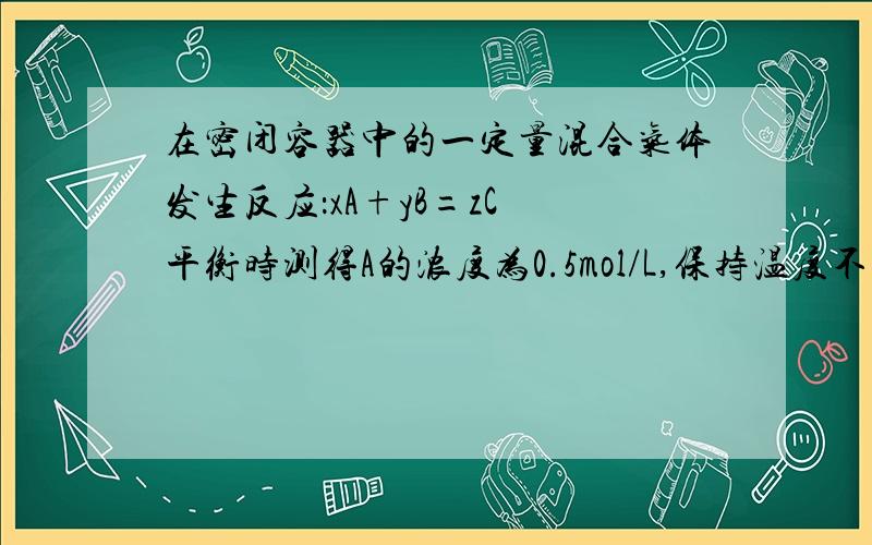 在密闭容器中的一定量混合气体发生反应：xA+yB=zC 平衡时测得A的浓度为0.5mol/L,保持温度不变,将容器的容积扩大到原来的两倍,再达到平衡时,测得A的浓度降低为0.30mol/L,下列正确的是A：x+Y