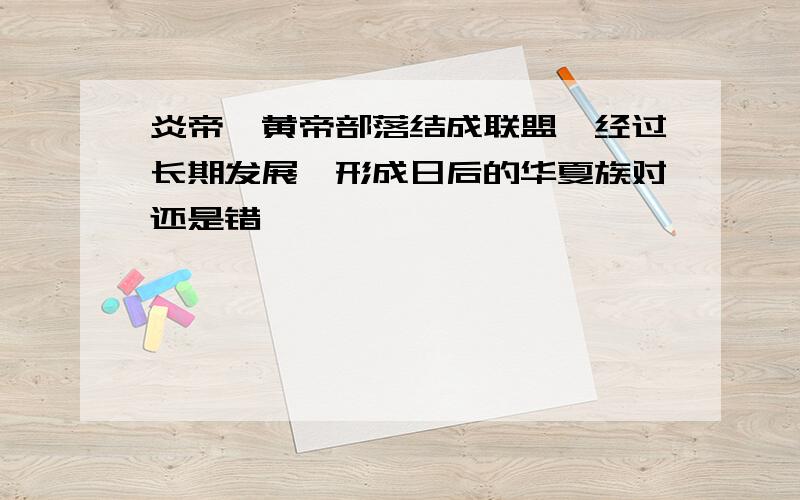 炎帝、黄帝部落结成联盟,经过长期发展,形成日后的华夏族对还是错