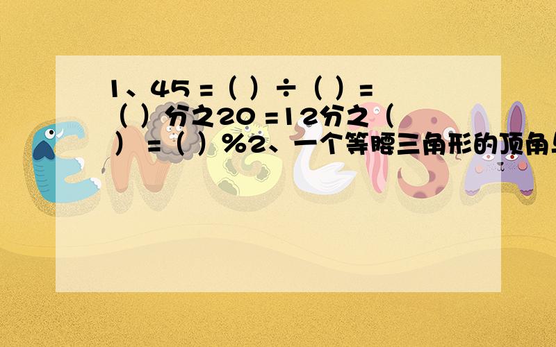 1、45 =（ ）÷（ ）=（ ）分之20 =12分之（ ） =（ ）％2、一个等腰三角形的顶角与一个底角的度数比为2：5,这个三角形的底角是（ ）