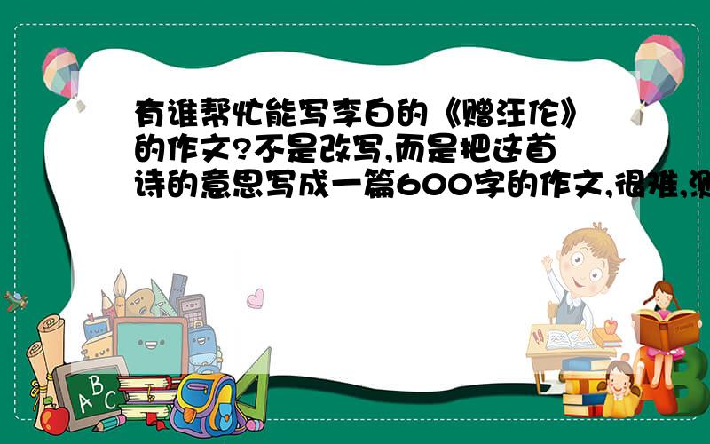 有谁帮忙能写李白的《赠汪伦》的作文?不是改写,而是把这首诗的意思写成一篇600字的作文,很难,测验就写这篇作文啊!