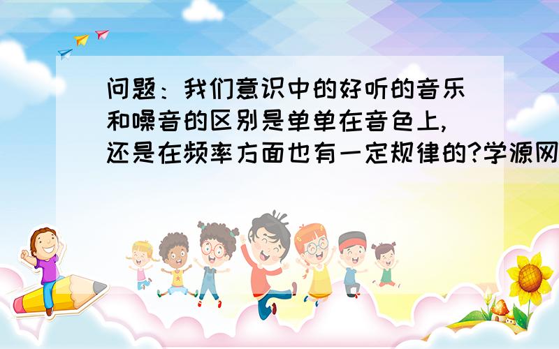 问题：我们意识中的好听的音乐和噪音的区别是单单在音色上,还是在频率方面也有一定规律的?学源网友0回答：噪音相对音乐,在振动的规律性上?不同.?学源网友1回答：从物理学的角度来看