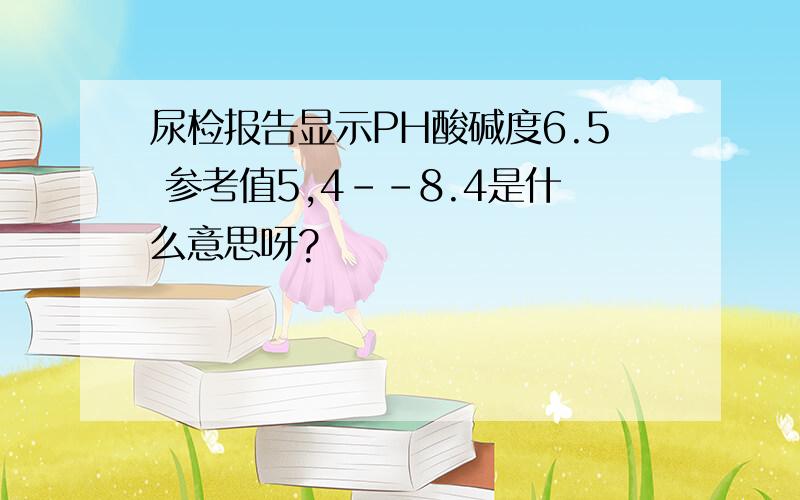 尿检报告显示PH酸碱度6.5 参考值5,4--8.4是什么意思呀?